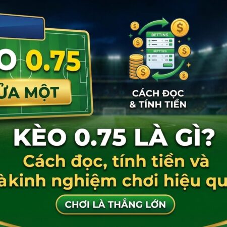 Kèo 0.75 là gì? Cách đọc, tính tiền và kinh nghiệm chơi hiệu quả